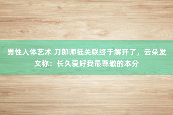 男性人体艺术 刀郎师徒关联终于解开了，云朵发文称：长久爱好我最尊敬的本分