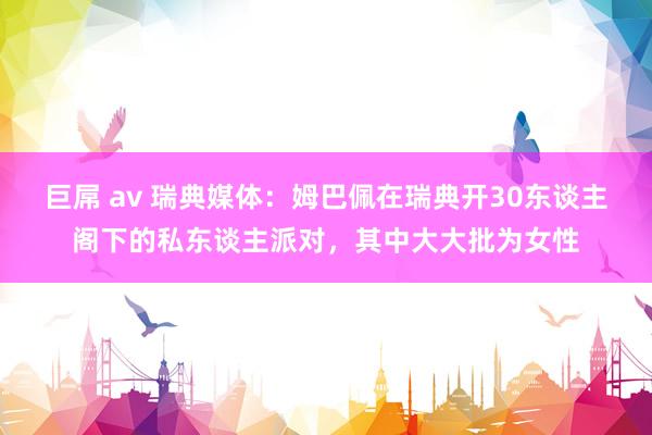 巨屌 av 瑞典媒体：姆巴佩在瑞典开30东谈主阁下的私东谈主派对，其中大大批为女性