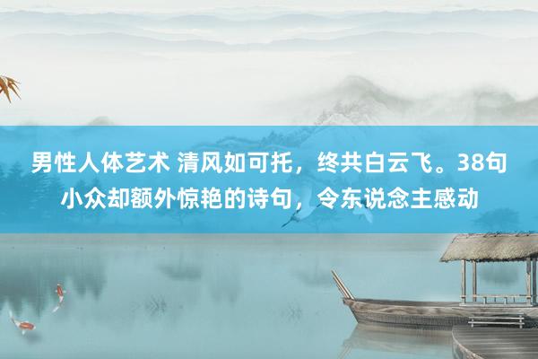 男性人体艺术 清风如可托，终共白云飞。38句小众却额外惊艳的诗句，令东说念主感动