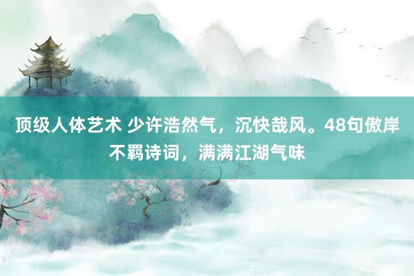 顶级人体艺术 少许浩然气，沉快哉风。48句傲岸不羁诗词，满满江湖气味