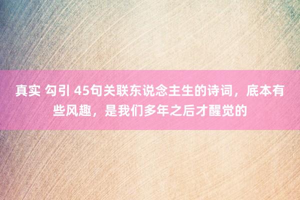 真实 勾引 45句关联东说念主生的诗词，底本有些风趣，是我们多年之后才醒觉的