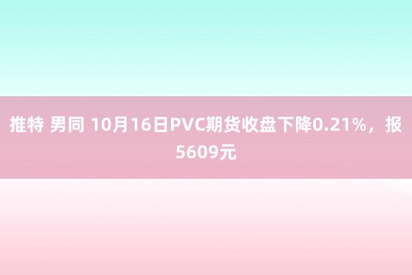 推特 男同 10月16日PVC期货收盘下降0.21%，报5609元