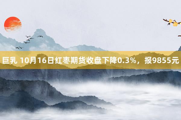 巨乳 10月16日红枣期货收盘下降0.3%，报9855元