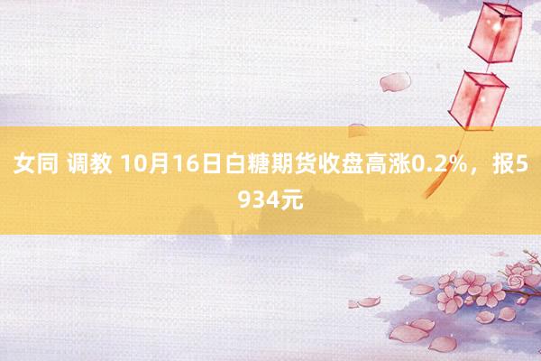 女同 调教 10月16日白糖期货收盘高涨0.2%，报5934元