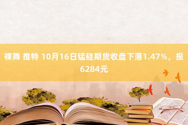 裸舞 推特 10月16日锰硅期货收盘下落1.47%，报6284元