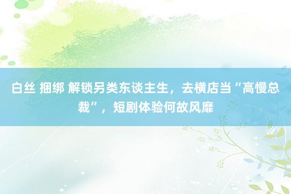 白丝 捆绑 解锁另类东谈主生，去横店当“高慢总裁”，短剧体验何故风靡