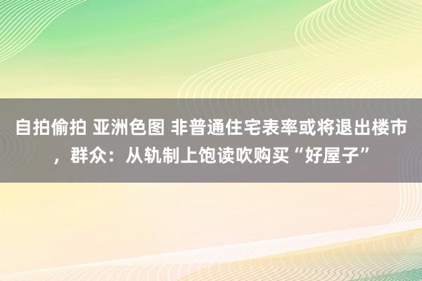 自拍偷拍 亚洲色图 非普通住宅表率或将退出楼市，群众：从轨制上饱读吹购买“好屋子”