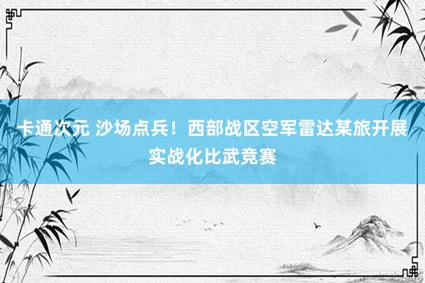 卡通次元 沙场点兵！西部战区空军雷达某旅开展实战化比武竞赛