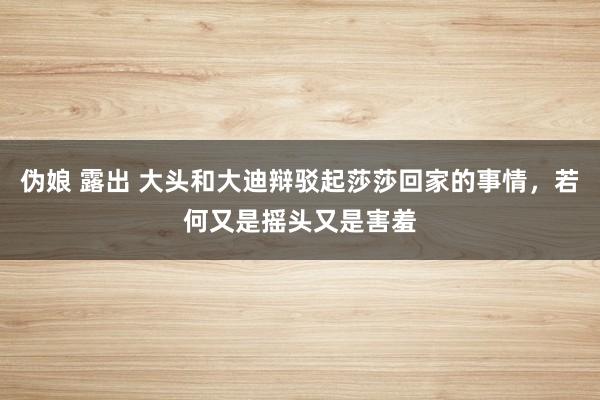 伪娘 露出 大头和大迪辩驳起莎莎回家的事情，若何又是摇头又是害羞