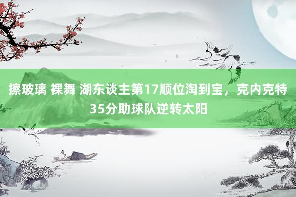 擦玻璃 裸舞 湖东谈主第17顺位淘到宝，克内克特35分助球队逆转太阳