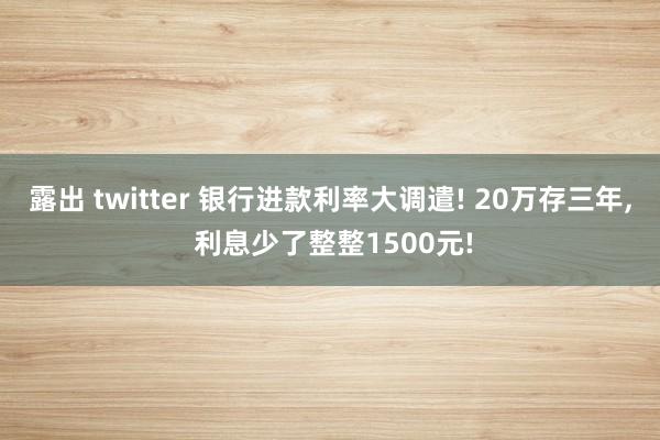 露出 twitter 银行进款利率大调遣! 20万存三年， 利息少了整整1500元!