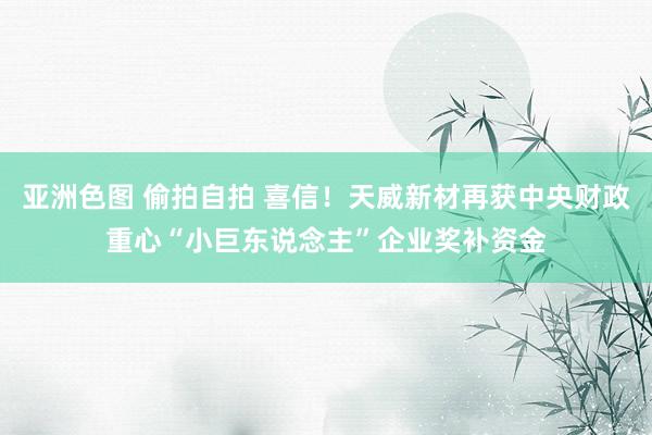 亚洲色图 偷拍自拍 喜信！天威新材再获中央财政重心“小巨东说念主”企业奖补资金