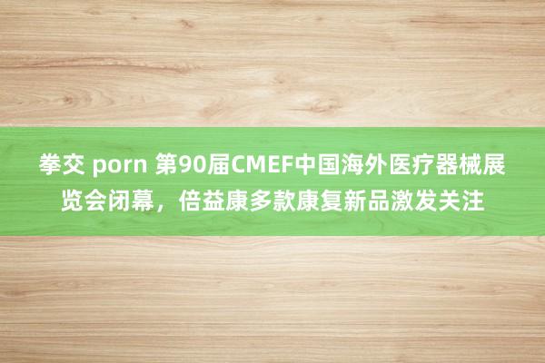 拳交 porn 第90届CMEF中国海外医疗器械展览会闭幕，倍益康多款康复新品激发关注