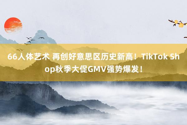 66人体艺术 再创好意思区历史新高！TikTok Shop秋季大促GMV强势爆发！