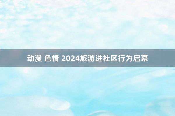 动漫 色情 2024旅游进社区行为启幕