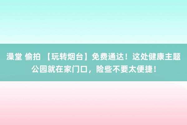 澡堂 偷拍 【玩转烟台】免费通达！这处健康主题公园就在家门口，险些不要太便捷！