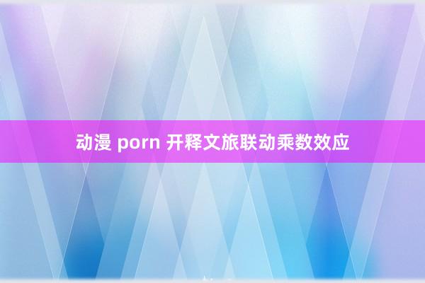 动漫 porn 开释文旅联动乘数效应