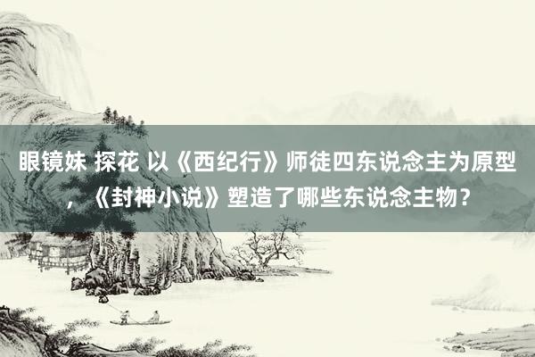 眼镜妹 探花 以《西纪行》师徒四东说念主为原型，《封神小说》塑造了哪些东说念主物？