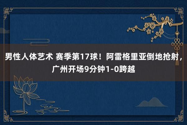 男性人体艺术 赛季第17球！阿雷格里亚倒地抢射，广州开场9分钟1-0跨越