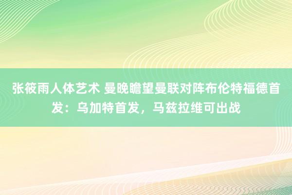 张筱雨人体艺术 曼晚瞻望曼联对阵布伦特福德首发：乌加特首发，马兹拉维可出战