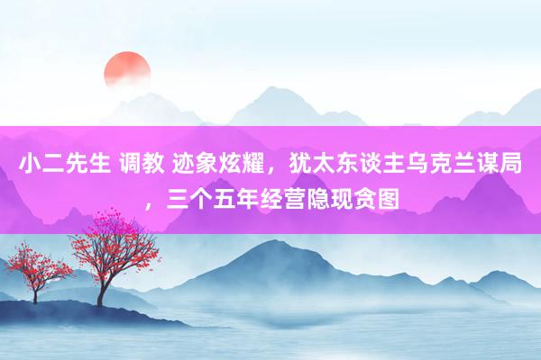 小二先生 调教 迹象炫耀，犹太东谈主乌克兰谋局，三个五年经营隐现贪图