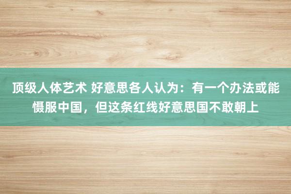 顶级人体艺术 好意思各人认为：有一个办法或能慑服中国，但这条红线好意思国不敢朝上