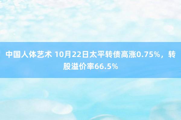 中国人体艺术 10月22日太平转债高涨0.75%，转股溢价率66.5%