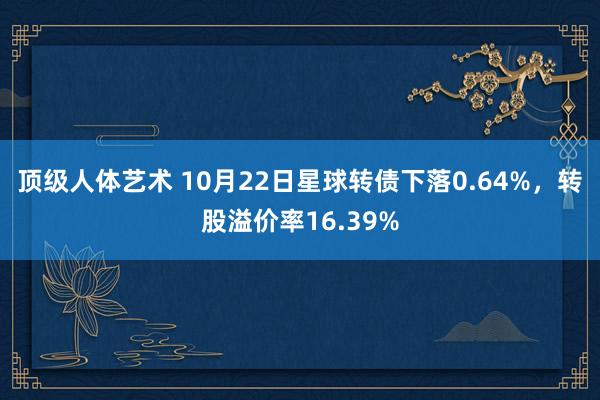 顶级人体艺术 10月22日星球转债下落0.64%，转股溢价率16.39%