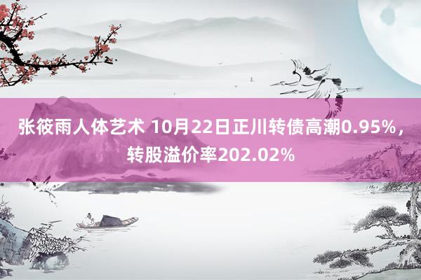 张筱雨人体艺术 10月22日正川转债高潮0.95%，转股溢价率202.02%