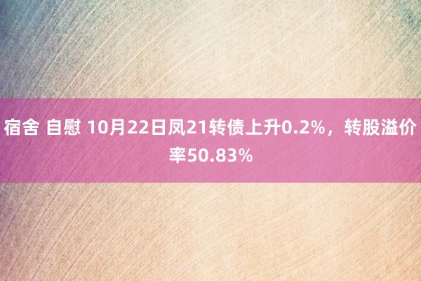 宿舍 自慰 10月22日凤21转债上升0.2%，转股溢价率50.83%