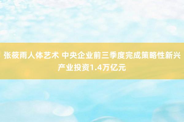 张筱雨人体艺术 中央企业前三季度完成策略性新兴产业投资1.4万亿元