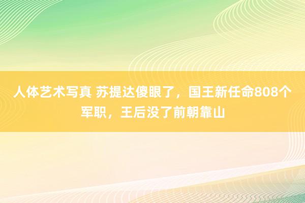 人体艺术写真 苏提达傻眼了，国王新任命808个军职，王后没了前朝靠山