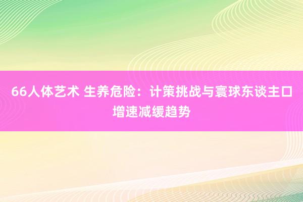 66人体艺术 生养危险：计策挑战与寰球东谈主口增速减缓趋势