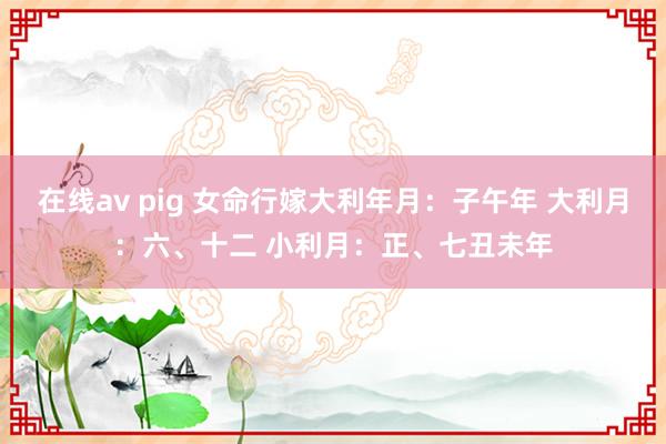 在线av pig 女命行嫁大利年月：子午年 大利月：六、十二 小利月：正、七丑未年