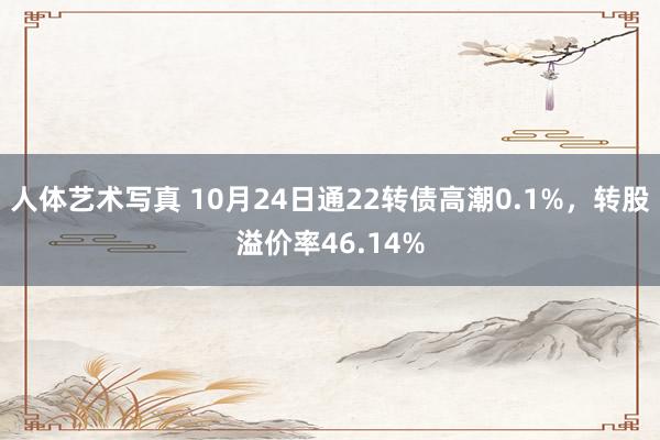 人体艺术写真 10月24日通22转债高潮0.1%，转股溢价率46.14%