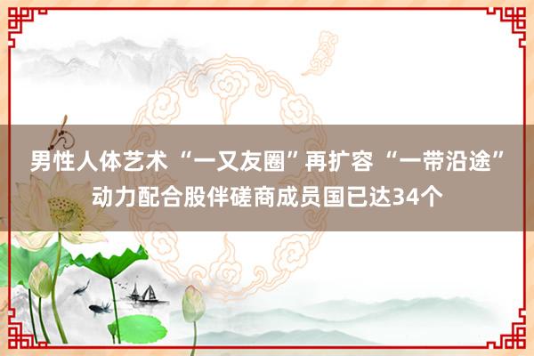 男性人体艺术 “一又友圈”再扩容 “一带沿途”动力配合股伴磋商成员国已达34个