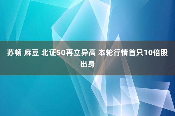 苏畅 麻豆 北证50再立异高 本轮行情首只10倍股出身