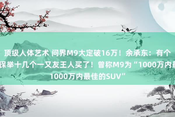 顶级人体艺术 问界M9大定破16万！余承东：有个雇主买完，保举十几个一又友王人买了！曾称M9为“1000万内最佳的SUV”