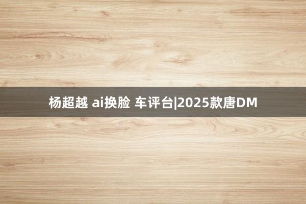 杨超越 ai换脸 车评台|2025款唐DM