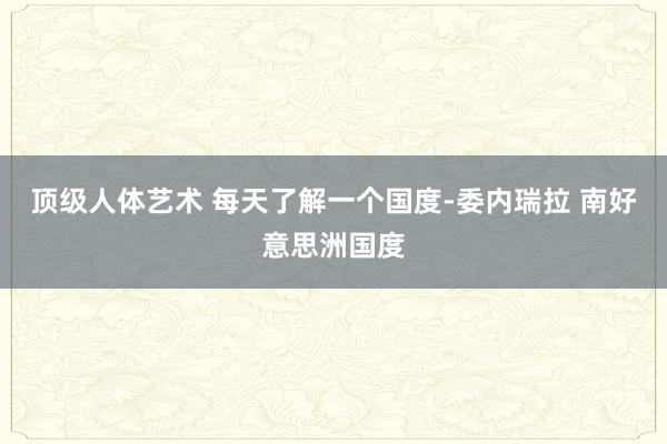 顶级人体艺术 每天了解一个国度-委内瑞拉 南好意思洲国度