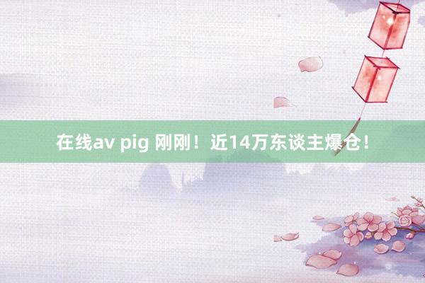 在线av pig 刚刚！近14万东谈主爆仓！