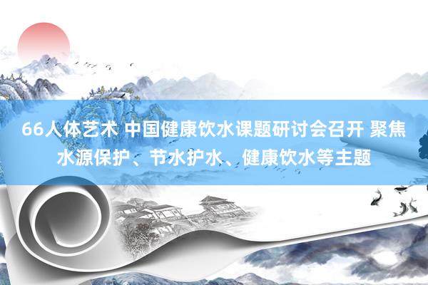 66人体艺术 中国健康饮水课题研讨会召开 聚焦水源保护、节水护水、健康饮水等主题