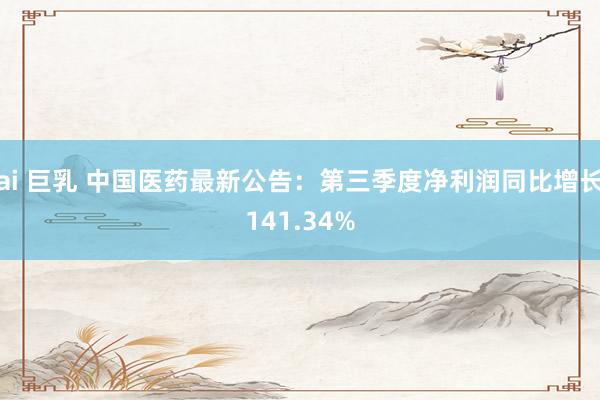 ai 巨乳 中国医药最新公告：第三季度净利润同比增长141.34%