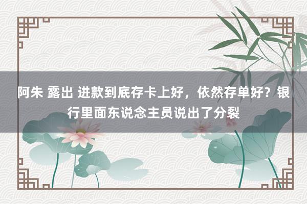 阿朱 露出 进款到底存卡上好，依然存单好？银行里面东说念主员说出了分裂