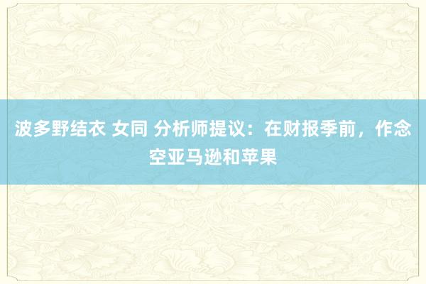 波多野结衣 女同 分析师提议：在财报季前，作念空亚马逊和苹果