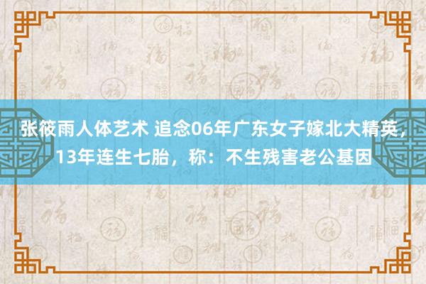 张筱雨人体艺术 追念06年广东女子嫁北大精英，13年连生七胎，称：不生残害老公基因