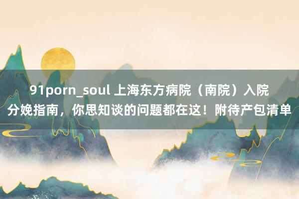 91porn_soul 上海东方病院（南院）入院分娩指南，你思知谈的问题都在这！附待产包清单