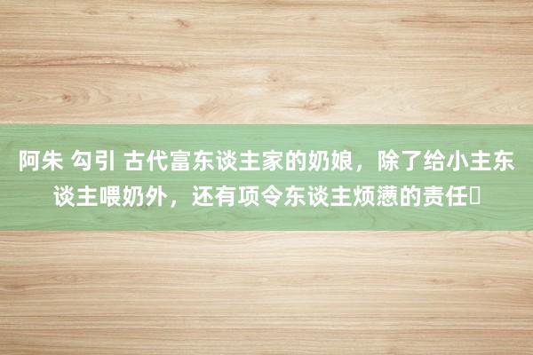 阿朱 勾引 古代富东谈主家的奶娘，除了给小主东谈主喂奶外，还有项令东谈主烦懑的责任‌