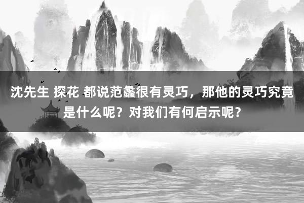 沈先生 探花 都说范蠡很有灵巧，那他的灵巧究竟是什么呢？对我们有何启示呢？