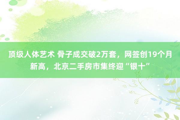 顶级人体艺术 骨子成交破2万套，网签创19个月新高，北京二手房市集终迎“银十”